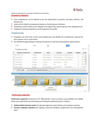FlexiEle Consulting Services [FlexiEle]. Confidential and Proprietary
Competency Mapping
Core competencies can be defined as per the organization’s processes and types, domains, sub
domains etc.
Levels can be linked to competencies based on the behavioural indicators
Competency and its levels can be mapped to the legal entity, business group, roles, designation etc
Employee’s existing competency can be mapped to the profile
Competency Gap
Employees can track their current and competencies and identify the competencies required for
their aspirant role or career levels
Can identify the gaps between existing and aspirant or next level with graphical representation
Performance Appraisal
Performance appraisal component of FE TMS provides a way to enhance accountability and visibility
within your organization by automating and tracking the appraisal process. It helps in
Achieve better business results through goal alignment, goal tracking, and employee coaching
Increase employee retention with ongoing, interactive feedback coupled with clear development
plans
 