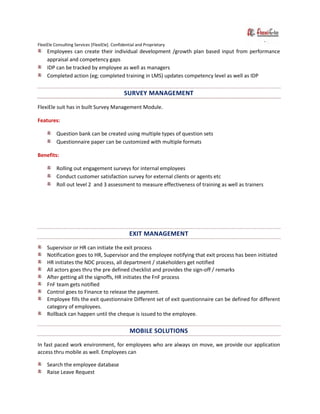 FlexiEle Consulting Services [FlexiEle]. Confidential and Proprietary
Employees can create their individual development /growth plan based input from performance
appraisal and competency gaps
IDP can be tracked by employee as well as managers
Completed action (eg; completed training in LMS) updates competency level as well as IDP
SURVEY MANAGEMENT
FlexiEle suit has in built Survey Management Module.
Features:
Question bank can be created using multiple types of question sets
Questionnaire paper can be customized with multiple formats
Benefits:
Rolling out engagement surveys for internal employees
Conduct customer satisfaction survey for external clients or agents etc
Roll out level 2 and 3 assessment to measure effectiveness of training as well as trainers
EXIT MANAGEMENT
Supervisor or HR can initiate the exit process
Notification goes to HR, Supervisor and the employee notifying that exit process has been initiated
HR initiates the NDC process, all department / stakeholders get notified
All actors goes thru the pre defined checklist and provides the sign-off / remarks
After getting all the signoffs, HR initiates the FnF process
FnF team gets notified
Control goes to Finance to release the payment.
Employee fills the exit questionnaire Different set of exit questionnaire can be defined for different
category of employees.
Rollback can happen until the cheque is issued to the employee.
MOBILE SOLUTIONS
In fast paced work environment, for employees who are always on move, we provide our application
access thru mobile as well. Employees can
Search the employee database
Raise Leave Request
 