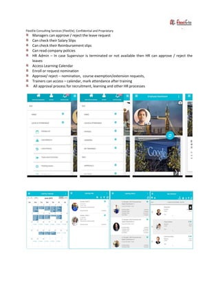 FlexiEle Consulting Services [FlexiEle]. Confidential and Proprietary
Managers can approve / reject the leave request
Can check their Salary Slips
Can check their Reimbursement slips
Can read company policies
HR Admin – In case Supervisor is terminated or not available then HR can approve / reject the
leaves
Access Learning Calendar
Enroll or request nomination
Approve/ reject – nomination, course exemption/extension requests,
Trainers can access – calendar, mark attendance after training
All approval process for recruitment, learning and other HR processes
 