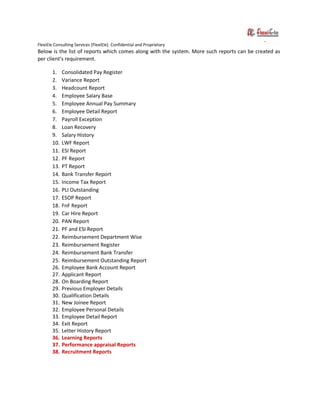 FlexiEle Consulting Services [FlexiEle]. Confidential and Proprietary
Below is the list of reports which comes along with the system. More such reports can be created as
per client’s requirement.
1. Consolidated Pay Register
2. Variance Report
3. Headcount Report
4. Employee Salary Base
5. Employee Annual Pay Summary
6. Employee Detail Report
7. Payroll Exception
8. Loan Recovery
9. Salary History
10. LWF Report
11. ESI Report
12. PF Report
13. PT Report
14. Bank Transfer Report
15. Income Tax Report
16. PLI Outstanding
17. ESOP Report
18. FnF Report
19. Car Hire Report
20. PAN Report
21. PF and ESI Report
22. Reimbursement Department Wise
23. Reimbursement Register
24. Reimbursement Bank Transfer
25. Reimbursement Outstanding Report
26. Employee Bank Account Report
27. Applicant Report
28. On Boarding Report
29. Previous Employer Details
30. Qualification Details
31. New Joinee Report
32. Employee Personal Details
33. Employee Detail Report
34. Exit Report
35. Letter History Report
36. Learning Reports
37. Performance appraisal Reports
38. Recruitment Reports
 