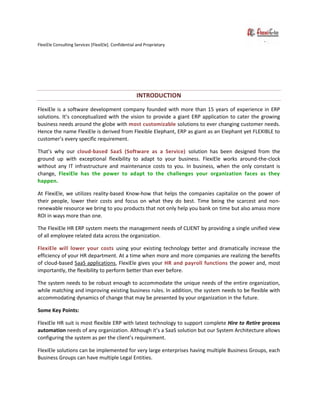 FlexiEle Consulting Services [FlexiEle]. Confidential and Proprietary
INTRODUCTION
FlexiEle is a software development company founded with more than 15 years of experience in ERP
solutions. It’s conceptualized with the vision to provide a giant ERP application to cater the growing
business needs around the globe with most customizable solutions to ever changing customer needs.
Hence the name FlexiEle is derived from Flexible Elephant, ERP as giant as an Elephant yet FLEXIBLE to
customer’s every specific requirement.
That’s why our cloud-based SaaS (Software as a Service) solution has been designed from the
ground up with exceptional flexibility to adapt to your business. FlexiEle works around-the-clock
without any IT infrastructure and maintenance costs to you. In business, when the only constant is
change, FlexiEle has the power to adapt to the challenges your organization faces as they
happen.
At FlexiEle, we utilizes reality-based Know-how that helps the companies capitalize on the power of
their people, lower their costs and focus on what they do best. Time being the scarcest and non-
renewable resource we bring to you products that not only help you bank on time but also amass more
ROI in ways more than one.
The FlexiEle HR ERP system meets the management needs of CLIENT by providing a single unified view
of all employee related data across the organization.
FlexiEle will lower your costs using your existing technology better and dramatically increase the
efficiency of your HR department. At a time when more and more companies are realizing the benefits
of cloud-based SaaS applications, FlexiEle gives your HR and payroll functions the power and, most
importantly, the flexibility to perform better than ever before.
The system needs to be robust enough to accommodate the unique needs of the entire organization,
while matching and improving existing business rules. In addition, the system needs to be flexible with
accommodating dynamics of change that may be presented by your organization in the future.
Some Key Points:
FlexiEle HR suit is most flexible ERP with latest technology to support complete Hire to Retire process
automation needs of any organization. Although it’s a SaaS solution but our System Architecture allows
configuring the system as per the client’s requirement.
FlexiEle solutions can be implemented for very large enterprises having multiple Business Groups, each
Business Groups can have multiple Legal Entities.
 