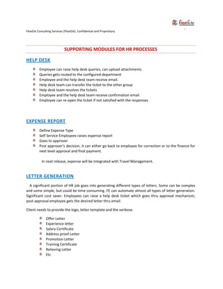 FlexiEle Consulting Services [FlexiEle]. Confidential and Proprietary
SUPPORTING MODULES FOR HR PROCESSES
HELP DESK
Employee can raise help desk queries, can upload attachments
Queries gets routed to the configured department
Employee and the help desk team receive email.
Help desk team can transfer the ticket to the other group
Help desk team resolves the tickets
Employee and the help desk team receive confirmation email.
Employee can re-open the ticket if not satisfied with the responses
EXPENSE REPORT
Define Expense Type
Self Service Employees raises expense report
Goes to approver
Post approver’s decision, it can either go back to employee for correction or to the finance for
next level approval and final payment.
In next release, expense will be integrated with Travel Management.
LETTER GENERATION
A significant portion of HR job goes into generating different types of letters. Some can be complex
and some simple, but could be time consuming. FE can automate almost all types of letter generation.
Significant cost saver. Employees can raise a help desk ticket which goes thru approval mechanism;
post approval employee gets the desired letter thru email.
Client needs to provide the logo, letter template and the verbose.
Offer Letter
Experience letter
Salary Certificate
Address proof Letter
Promotion Letter
Training Certificate
Relieving Letter
Etc
 