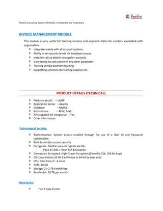 FlexiEle Consulting Services [FlexiEle]. Confidential and Proprietary
INVOICE MANAGEMENT MODULE
This module is very useful for tracking invoices and payment status for vendors associated with
organization.
Integrates easily with all account systems.
Ability to set security levels for employee access.
Instantly call up details on supplier accounts.
View spend by cost centre or any other parameter.
Training vendor payment tracking
Supporting activities like training supplies etc.
PRODUCT DETAILS (TECHNICAL)
Platform details -- LAMP
Application Server -- Apache
Database -- MySQL
Architecture -- MVC, SaaS
APIs exposed for integration -- Yes
Other information
Technological Security:
Authentication. System Access enabled through the use of a User ID and Password
combination.
Role Based data access security
Encryption. FlexiEle uses encryption via SSL.
PKCS #1 SHA-1 With RSA Encryption
Connection Encrypted: High-Grade Encryption (Camellia-256, 256 bit keys)
OS: Linux Fedora 32-Bit ( will move to 64-bit by year end)
CPU: Intel Core i7 - 4 cores
RAM: 16 GB
Storage: 2 x 2 TB hard drives
Bandwidth: 20 TB per month
Data Center
Tier 3 Data Center
 