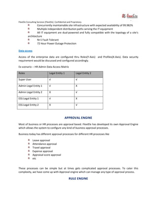 FlexiEle Consulting Services [FlexiEle]. Confidential and Proprietary
Concurrently maintainable site infrastructure with expected availability of 99.982%
Multiple independent distribution paths serving the IT equipment
All IT equipment are dual-powered and fully compatible with the topology of a site's
architecture
N+1 Fault Tolerant
72 Hour Power Outage Protection
Data access
Access of the enterprise data are configured thru Roles(Y-Axis) and Profiles(X-Axis). Data security
requirement would be discussed and configured accordingly.
Ex scenario -- HR Admin Data Access Matrix
Roles Legal Entity 1 Legal Entity 2
Super User √ √
Admin Legal Entity 1 √ X
Admin Legal Entity 2 X √
ESS Legal Entity 1 √ X
ESS Legal Entity 2 X √
APPROVAL ENGINE
Most of business or HR processes are approval based. FlexiEle has developed its own Approval Engine
which allows the system to configure any kind of business approval processes.
Business today has different approval processes for different HR processes like
Leave approval
Attendance approval
Travel approval
Expense approval
Appraisal score approval
etc
These processes can be simple but at times gets complicated approval processes. To cater this
complexity, we have come up with Approval engine which can manage any type of approval process.
RULE ENGINE
 