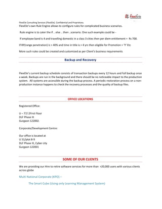 FlexiEle Consulting Services [FlexiEle]. Confidential and Proprietary
FlexiEle’s own Rule Engine allows to configure rules for complicated business scenarios.
Rule engine is to cater the if .. else .. then ..scenario. One such example could be -
If employee band is 4 and travelling domestic in a class 3 cities then per diem entitlement = Rs 700.
If RP(range penetration) is > 40% and time in title is > 4 yrs then eligible for Promotion = ‘Y’ Etc
More such rules could be created and customized as per Client’s business requirements
Backup and Recovery
FlexiEle’s current backup schedule consists of transaction backups every 12 hours and full backup once
a week. Backups are run in the background and there should be no noticeable impact to the production
system. All systems are accessible during the backup process. A periodic restoration process on a non-
production instance happens to check the recovery processes and the quality of backup files.
OFFICE LOCATIONS
Registered Office:
U – 77/ 2First Floor
DLF Phase III
Gurgaon 122002.
Corporate/Development Centre:
Our office is located at
U 51/plot 8-9
DLF Phase III, Cyber city
Gurgaon 122001
SOME OF OUR CLIENTS
We are providing our Hire to retire software services for more than >20,000 users with various clients
across globe
Multi National Corporate (KPO) –
The Smart Cube (Using only Learning Management System)
 
