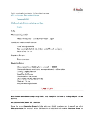 FlexiEle Consulting Services [FlexiEle]. Confidential and Proprietary
Africa – Uganda, Tanzania and Kenya
Twaweza (NGO)
MNC dealing in Digital marketing and Data
Regalix
India –
Manufacturing Sector-
Hitachi MicroClinic - Subsidiary of Hitachi - Japan
Travel and Entertainment Sector -
Travel Boutique online
Fast booking India Pvt. Ltd. [Indian unit of French company]
LeisureCorp Pvt. Ltd
Insurance Sector -
Zoom Insurance
Education Sector -
Educomp solutions Ltd [Employee strength - > 13000]
Educomp Infrastructure School Management Ltd. – >60 schools
Learning Linq foundation
Vidya Mandir Classes
Educomp childcare pvt Ltd.
Educomp Quality Foundation India
EduSmart Pvt. Ltd
Pengala Learning Solutions
CASE STUDY
How FlexiEle enabled Educomp Group with A Fully Integrated Solution To Manage Payroll And HR
Services
Background, Client Needs and Objectives
Being the largest Education Group in India with over 18,000 employees on its payroll, our client
Educomp Group had branches across 500 locations in India and still growing. Educomp Group has
 