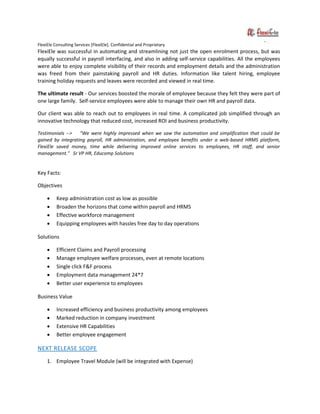 FlexiEle Consulting Services [FlexiEle]. Confidential and Proprietary
FlexiEle was successful in automating and streamlining not just the open enrolment process, but was
equally successful in payroll interfacing, and also in adding self-service capabilities. All the employees
were able to enjoy complete visibility of their records and employment details and the administration
was freed from their painstaking payroll and HR duties. Information like talent hiring, employee
training holiday requests and leaves were recorded and viewed in real time.
The ultimate result - Our services boosted the morale of employee because they felt they were part of
one large family. Self-service employees were able to manage their own HR and payroll data.
Our client was able to reach out to employees in real time. A complicated job simplified through an
innovative technology that reduced cost, increased ROI and business productivity.
Testimonials --> "We were highly impressed when we saw the automation and simplification that could be
gained by integrating payroll, HR administration, and employee benefits under a web-based HRMS platform,
FlexiEle saved money, time while delivering improved online services to employees, HR staff, and senior
management." Sr VP HR, Educomp Solutions
Key Facts:
Objectives
 Keep administration cost as low as possible
 Broaden the horizons that come within payroll and HRMS
 Effective workforce management
 Equipping employees with hassles free day to day operations
Solutions
 Efficient Claims and Payroll processing
 Manage employee welfare processes, even at remote locations
 Single click F&F process
 Employment data management 24*7
 Better user experience to employees
Business Value
 Increased efficiency and business productivity among employees
 Marked reduction in company investment
 Extensive HR Capabilities
 Better employee engagement
NEXT RELEASE SCOPE
1. Employee Travel Module (will be integrated with Expense)
 