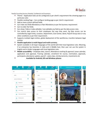 FlexiEle Consulting Services [FlexiEle]. Confidential and Proprietary
Theme – Application look can be configured as per client’s requirement like showing pages in a
particular color.
Flexible Landing Page – Can configure landing page as per client’s requirement
Add as many custom defined fields
Can make any fields Mandatory or Non-Mandatory as per the business requirement
Can re-order the fields
Can show / hide or make editable / non-editable any field as per the data access rules
Can restrict data access to their employees the way they want. Eg Data access can be
controlled by Legal Entity, Location, Department, Cost Center, Band, Payroll Group wise or any
other conditions as per their requirement.
Supports multiple legal entities, global deployment of the workforces, transfers between legal
entities
FlexiEle application is multi-lingual and multi-currency.
System available in all major languages of the world with their local legislative rules. Meaning,
if an enterprise has branches in India and in Middle East, then user can use the system in
English and in Arabic Languages with local legislative rules.
Mobile accessibility – Employee data, search, Attendance marking & approval, Leave calendar,
application and approval, Training calendar, enrolment for course, nomination, approvals,
participants attendance update, payroll – salary slips, reimbursements, investments etc
Available for Android, iOS and Windows phones
 