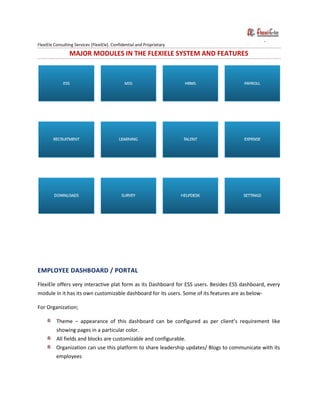 FlexiEle Consulting Services [FlexiEle]. Confidential and Proprietary
MAJOR MODULES IN THE FLEXIELE SYSTEM AND FEATURES
EMPLOYEE DASHBOARD / PORTAL
FlexiEle offers very interactive plat form as its Dashboard for ESS users. Besides ESS dashboard, every
module in it has its own customizable dashboard for its users. Some of its features are as below-
For Organization;
Theme – appearance of this dashboard can be configured as per client’s requirement like
showing pages in a particular color.
All fields and blocks are customizable and configurable.
Organization can use this platform to share leadership updates/ Blogs to communicate with its
employees
 