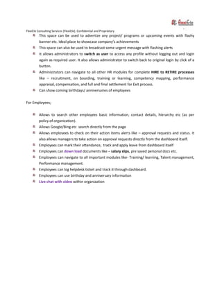 FlexiEle Consulting Services [FlexiEle]. Confidential and Proprietary
This space can be used to advertize any project/ programs or upcoming events with flashy
banner etc. Ideal place to showcase company’s achievements
This space can also be used to broadcast some urgent message with flashing alerts
It allows administrators to switch as user to access any profile without logging out and login
again as required user. It also allows administrator to switch back to original login by click of a
button.
Administrators can navigate to all other HR modules for complete HIRE to RETIRE processes
like – recruitment, on boarding, training or learning, competency mapping, performance
appraisal, compensation, and full and final settlement for Exit process.
Can show coming birthdays/ anniversaries of employees
For Employees;
Allows to search other employees basic information, contact details, hierarchy etc (as per
policy of organization).
Allows Google/Bing etc search directly from the page
Allows employees to check on their action items alerts like – approval requests and status. It
also allows managers to take action on approval requests directly from the dashboard itself.
Employees can mark their attendance, track and apply leave from dashboard itself
Employees can down load documents like – salary slips, pre saved personal docs etc.
Employees can navigate to all important modules like- Training/ learning, Talent management,
Performance management.
Employees can log helpdesk ticket and track it through dashboard.
Employees can use birthday and anniversary information
Live chat with video within organization
 