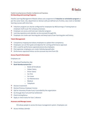 FlexiEle Consulting Services [FlexiEle]. Confidential and Proprietary
On-Boarding and Learning Programs
FlexiEle Learning Management Module allows auto assignment of induction or orientation program as
per the career level, role, department or domain with pre defined set of online, class room or blended
learning courses with time lines.
Induction program can also be configured for employees by HR/Learning or Training team or
employee itself as per the company processes.
Employee can access and track own induction program.
Learning repository and calendar can be accessed through ESS.
Employee can create own learning plan and keep track of own learning plan and history.
Talent Management
Competency mapping tool allows employees to update their competency.
Employees can set their goals and objective for coming performance appraisal.
ESS is used for performance appraisal process by employees
Post appraisal, employees can create Individual growth plan
Performance appraisal history can be accessed any time from ESS
Access Payroll Information
Employee can
Download Payslips/tax slips
Book Reimbursement for –
o Books & Periodicals
o Helper Salary
o Driver Salary
o Car Hire
o Car Lease
o Car Maintenance
o Medical
o Telephone
Declare Investment
Declare Previous Employer Income
Opt for Voluntary Private Fund, if provided by the organization
Go through their Full and Final settlement
Check Joining Bonus
Apply or check status for loan / advance
Accesses and Manage Leaves
ESS allows people to access the leave management system. Employees can
Access Holiday calendar
 