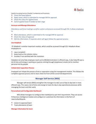 FlexiEle Consulting Services [FlexiEle]. Confidential and Proprietary
Check the leave balance
Apply Leave, which is submitted to manager/HR for approval
Check the status for applied leave
Cancel applied leave if needed at later stage
Accesses and Manage Attendance
Attendance and time tracking is another system and process accessed through ESS. It allows employees
to
Mark attendance, which is submitted to the manager/HR for approval
Check the status of approval
Edit the information, if required, which will again follow the approval process
Use HelpDesk
FE Helpdesk is another important module, which could be accessed through ESS. Helpdesk allows
employees to
Log a complaint
Keep track on the solution status
Escalate if not satisfied with the resolution
Helpdesk not only help employee reach out to HR/Administration in efficient way, it also help HR save a
lot of time and energy in working on queries coming through telephones/ emails not to mention
personal visit by people.
Initiate Exit/ separation Process
Employee can initiate the process of exit or separation using Exit management module. This follows the
complete approval process and no dues check list from all the concerned departments
Manager Self Service [MSS]
Manager self service [MSS] strengthen the managers to take care of day to day task in more
efficient way. This saves a lot of time and energy to track the day to day operational processes while
managing the team and their work.
Personalized and Configurable Dashboard
MSS allows managers to configure their dashboard as per their requirement. They can access
FE Business Intelligence module and configure or customize the information in the form of
reports/dashboards.
Leaves to approve/reject
Track attendance of team
Manage Information for team
 