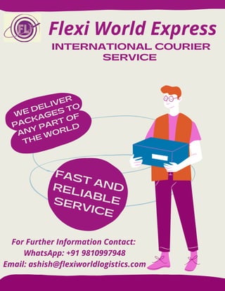 INTERNATIONAL COURIER
SERVICE
FAST AND
RELIABLE
SERVICE
WE DELIVER
PACKAGES TO
ANY PART OF
THE WORLD
Flexi World Express
For Further Information Contact:
WhatsApp: +91 9810997948
Email: ashish@flexiworldlogistics.com
 