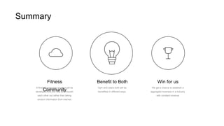 A fitness community of users will be
developed who will help and nourish
each other out rather than taking
random information from internet.
Fitness
Community
Gym and Users both will be
benefitted in different ways.
Benefit to Both
We get a chance to establish a
aggregator business in a industry
with constant revenue
Win for us
Summary
 