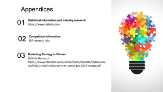Appendices
Statistical information and industry research
https://www.statista.com
01
Competition information
BIZ research labs
02
Marketing Strategy in Fitness
Delloite Research:
https://www2.deloitte.com/content/dam/Deloitte/in/Docume
nts/industries/in-india-services-sector-ges-2017-noexp.pdf
03
 