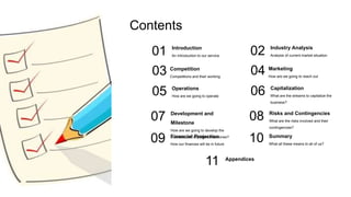 01
Contents
Operations
How are we going to operate
05
Introduction
An Introduction to our service
07 Development and
Milestone
How are we going to develop the
business and important milestones?
03
09
Competition
Competitions and their working
Financial Projection
How our finances will be in future
02
Capitalization
What are the streams to capitalize the
business?
06
Industry Analysis
Analysis of current market situation
08 Risks and Contingencies
What are the risks involved and their
contingencies?
04
10
Marketing
How are we going to reach out
Summary
What all these means to all of us?
11 Appendices
 