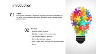 Introduction
Vision
Our vision is to develop a community of people concerned workout around
the globe and provide them with better facilities in terms of quality as well
as convenience
01
Mission
• Sign Up gyms in Amravati
• Sign Up more gyms from nearby cities
• Get a steady stream of revenue
• Get funding at end of first year
• Build a brand name and long term relationship with
gyms
02
 