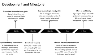 Development and Milestone
2 Year
1 Month 3 Month 6 Month 1 Year
Keep expanding in nearby cities
Add 40 more gyms from nearby
cities and increase the number of
users. If needed get an actual
office. Look out for funding
Manage the service and standard
Focus on quality of service and
branding, structure promotions and
focus on setting up steady revenue
stream. 1500 users, 100 gyms. Get
funding and speed up growth
Move to profitability
Sign up gyms at rapid rate and fix
problems in our service. Sign up
250 gyms in small cities of
Maharashtra. Organize 3 events.
Connect to more and more gyms
During first month we are
looking for signing up 10 gym
in Amravati (from prepped
gym)
Now focus on users
During first 3 months focus
will be on getting 400 users
and 25 gyms signed up from
Amravati and near cities
repare and setup relationships
All the time before start of
servicing is given to setting
up relationship to gyms and
users in prepping them for
the service
 