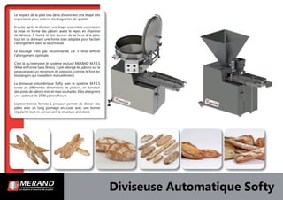 Le respect de la pâte lors de la division est une étape très
importante pour obtenir des baguettes de qualité.
Ensuite, après la division, une étape essentielle consiste en
la mise en forme des pâtons avant le repos en chambre
de détente. Il faut à la fois donner de la force à la pâte,
tout en lui donnant une forme bien adaptée pour faciliter
l’allongement dans la façonneuse.
Le boulage n’est pas recommandé car il rend difﬁcile
l’allongement optimale.
C’est là qu’intervient le système exclusif MERAND M.F.2.S
(Mise en Forme Sans Stress). Il pré-allonge les pâtons sur la
peseuse avec un minimum de pression, comme le font les
boulangers qui travaillent manuellement.
La diviseuse volumétrique Softy avec le système M.F.2.S
existe en différentes dimensions de pistons, en fonction
des poids de pâtons mini et maxi souhaités. Elles atteignent
une cadence de 2500 pâtons/heure.
L’option trémie fermée à pression permet de diviser des
pâtes avec un long pointage en cuve, avec une bonne
régularité tout en conservant la structure alvéolaire.
Diviseuse Automatique Softy
 