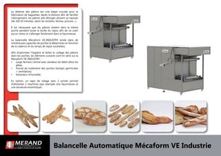 La détente des pâtons est une étape cruciale pour la
fabrication de baguettes. Après la division aﬁn de faciliter
l’allongement, les pâtons pré-allongés doivent se reposer
(de 10à 20 minutes, selon les recettes, farines, process…).
Il est nécessaire que les pâtons restent dans la même
poche pendant toute la durée du repos aﬁn de ne subir
aucun stress et s’allonger facilement dans la façonneuse.
La balancelle Mecaform VE-INDUSTRY existe dans de
nombreuses capacités de poches (à déterminer en fonction
de la cadence et du temps de repos souhaites).
Aﬁn d’optimiser l’hygiène et éviter le collage des pâtons
dans les poches, les éléments suivants sont en série sur la
Mecaform VE-INDUSTRY :
• Large farineur central avec variateur de débit selon les
pâtes,
• Tunnel de traitement des poches (lampes germicides
+ ventilation),
• Extracteur d’humidité.
En option, un tapis de vidage avec 2 sorties permet
d’alimenter 2 machines (par exemple une façonneuse et
une bouleuse excentrique).
Balancelle Automatique Mécaform VE Industrie
 