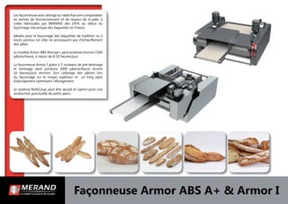 Façonneuse Armor ABS A+ & Armor I
Les façonneuses avec allonge sur table ﬁxe sont comparables
en termes de fonctionnement et de respect de la pâte, à
celles fabriquées par MERAND dès 1954, au début du
façonnage mécanique des baguettes en France.
Idéales pour le façonnage des baguettes de tradition ou à
bouts pointus car elles ne provoquent pas d’échauffement
des pâtes.
Le modèle Armor ABS Allonge+ peut produire environ 1500
pâtons/heure, à raison de 8-10 heures/jour.
La façonneuse Armor I grâce à 5 rouleaux de pré-laminage
et laminage peut produire 2000 pâtons/heure durant
16 heures/jour environ. Son calibrage des pâtons lors
du façonnage sur le niveau supérieur et un long tapis
d’allongement optimisent l’allongement.
Le système RollsCoup’ peut être ajouté en option pour une
production ponctuelle de petits pains.
 