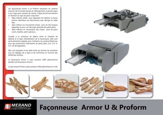 Façonneuse Armor U & Proform
Les façonneuses Armor U et Proform disposent du système
exclusif C2A (Contrôle Assisté de l’Allongement). Il permet grâce
à ces 2 tapis avec variation de vitesse, 3 types de fonctionnement
en fonction du type de pains à façonner :
• Tapis inférieur arrêté : pour baguettes de tradition ou bouts
pointus (identique aux façonneuses avec allonge sur table
ﬁxe).
• Tapis inférieur en mouvement arrière : pour les très longues
baguettes et pour une découpe optimale des petits pains.
• Tapis inférieur en mouvement vers l’avant : pour les pains
courts, batards, pains spéciaux…
Couplés à la centreuse de pâtons entre la chambre de
détente et le tapis d’alimentation de la façonneuse, elles sont
particulièrement adaptés pour l’utilisation du système RollsCoup’
pour des productions importantes de petits pains (1/2, 1/3, ¼,
1/5, 1/6 de baguettes).
Elles sont équipées d’une dalle tactile qui permet de centraliser
tous les réglages de la ligne et les mémoriser en fonction des
différentes recettes.
La façonneuse Armor U peut produire 2000 pâtons/heure
pendant 16 heures/jour environ.
La façonneuse Proform peut produire 2500 pâtons/heure en 3x8.
 