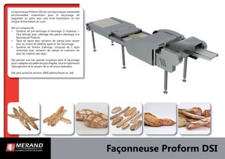 Façonneuse Proform DSI
La façonneuse Proform DSI est une façonneuse industrielle
recommandée notamment pour le façonnage de
baguettes ou pains avec une forte hydratation et une
longue fermentation en cuve.
Elle se compose de :
• Système de pré-laminage et laminage (5 rouleaux) +
1ère allonge avec calibrage des pâtons identique à la
façonneuse Proform.
• Tapis de repos avec variation de vitesse pour laisser
plus ou moins de détente après le 1er façonnage.
• Système de ﬁnition d’allonge, composé de 2 tapis
motorisés avec variation de vitesse et inversion du
sens de rotation des tapis.
Elle permet une très grande souplesse dans le façonnage
pour s’adapter aux pâtes les plus fragiles, tout en optimisant
l’allongement et le respect de la structure alvéolaire.
Elle peut produire environ 3000 pâtons/heure en 3x8.
 