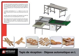 Tapis de réception - Dépose automatique en L
Les tapis de réception permettent la récupération à la main
par les opérateurs des pâtons façonnés pour les déposer
manuellement dans les ﬁlets de cuisson (ou autre support).
Ils sont proposés pour les façonneuses Armor ABS HV et
Armor I.
La dépose automatique en « L » dépose un par un les
pâtons façonnés dès la sortie de la façonneuse dans des
ﬁlets.
Les ﬁlets vides sont introduits par l’opérateur en avant de
la façonneuse et sont récupérés pleins sur le côté.
Elle ne dispose pas d’un écarteur de petits pains découpés.
Cela implique une opération manuelle pour les écarter
dans les ﬁlets aﬁn qu’ils ne se touchent pas pendant la
fermentation.
 