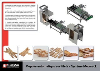 Dépose automatique sur ﬁlets - Système Mécarack
Les déposes en ligne sont tout particulièrement adaptées
pour une connexion (immédiate ou future) avec le système
MecaRacks.
Les ﬁlets vides sont introduits par un opérateur par l’arrière
de la façonneuse et sont récupérés pleins par l’avant.
Cette dépose est équipée d’un système d’écarteur de petits
pains après la découpe des baguettes grâce au RollsCoup ‘
puis déposés dans les ﬁlets pour qu’ils ne se touchent pas
lors de la fermentation.
Le système MecaRacks (déchargeur et chargeur de
chariots) prend automatiquement les ﬁlets vides dans un
chariot pour alimenter la dépose sur ﬁlets puis les recharge
pleins dans un autre chariot. Un parc de ﬁlets et chariots
en bon état est nécessaire pour un bon fonctionnement.
 