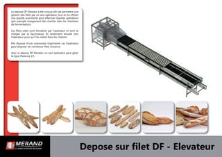 Depose sur ﬁlet DF - Elevateur
La dépose DF-Elevator a été conçue aﬁn de permettre une
gestion des ﬁlets par un seul opérateur, tout en lui offrant
une grande autonomie pour effectuer d’autres opérations
(par exemple chargement des chariots dans les chambres
de fermentation).
Les ﬁlets vides sont introduits par l’opérateur et vont se
charger par la façonneuse. Ils reviennent ensuite vers
l’opérateur pour qu’il les mette dans les chariots.
Elle dispose d’une autonomie importante car l’opérateur
peut disposer de nombreux ﬁlets d’avance.
Avec la dépose DF-Elevator, un seul opérateur peut gérer
la ligne FlexiLine 2.5
 