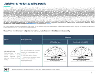 Scheme Product Suitability
Riskometer
DSP Flexi Cap Fund Benchmark - Nifty 500 TRI
DSP Flexi Cap Fund
(Flexi Cap Fund - An open-
ended dynamic equity
scheme investing across
large cap, mid cap, small cap
stocks)
This Open-ended equity scheme is
suitable for investors who are
seeking*
Long-term capital growth
Investment in equity and equity-
related securities to form a
diversified portfolio
16
Disclaimer & Product Labeling Details
In this material DSP Investment Managers Private Limited (the AMC) has used information that is publicly available, including information developed in-house. Information gathered
and used in this material is believed to be from reliable sources. The AMC however does not warrant the accuracy, reasonableness and / or completeness of any information. The
data/statistics are given to explain general market trends in the securities market, it should not be construed as any research report/research recommendation. We have included
statements / opinions / recommendations in this document, which contain words, or phrases such as “will”, “expect”, “should”, “believe” and similar expressions or variations of such
expressions that are “forward looking statements”. Actual results may differ materially from those suggested by the forward looking statements due to risk or uncertainties associated
with our expectations with respect to, but not to, exposure to market risks, general economic and political conditions in India and other countries globally, which have an impact on
our services and / or investments, the monetary and interest policies of India, inflation, deflation, unanticipated turbulence in interest rates, foreign exchange rates, equity prices or
other rates or prices etc. The sector(s)/stock(s)/issuer(s) mentioned in this presentation do not constitute any research report/recommendation of the same and may or may not
have any future position in these sector(s)/stock(s)/issuer(s). The portfolio of the scheme is subject to changes within the provisions of the Scheme Information document of the
scheme. Please refer to the SID for investment pattern, strategy and risk factors. Past performance may or may not sustain in future and should not be used as a basis for
comparison with other investments. All figures and other data given in this document are as on Dec 31, 2021 (unless otherwise specified) and the same may or may not be relevant in
future and the same should not be considered as solicitation/ recommendation/guarantee of future investments by the AMC or its affiliates. Investors are advised to consult their own
legal, tax and financial advisors to determine possible tax, legal and other financial implication or consequence of subscribing to the units of DSP Mutual Fund. For scheme specific
risk factors and more details, please read the Scheme Information Document, Statement of Additional Information and Key Information Memorandum of respective Scheme
available on ISC of AMC and also available on www.dspim.com. For Index disclaimer click here
The strategy mentioned has been currently followed by the Scheme and the same may change in future depending on market conditions and other factors. Large-caps are defined as top 100 stocks on
market capitalization, mid-caps as 101-250 , small-caps as 251 and above.
Mutual Fund investments are subject to market risks, read all scheme related documents carefully.
*Investors should consult their financial advisors if in doubt about whether the Scheme is suitable for them.
 