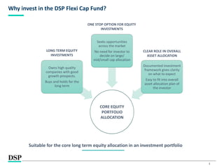 3
Why invest in the DSP Flexi Cap Fund?
CORE EQUITY
PORTFOLIO
ALLOCATION
Owns high quality
companies with good
growth prospects.
Buys and holds for the
long term
Seeks opportunities
across the market
No need for investor to
decide on large/
mid/small cap allocation
Documented investment
framework gives clarity
on what to expect
Easy to fit into overall
asset allocation plan of
the investor
LONG TERM EQUITY
INVESTMENTS
ONE STOP OPTION FOR EQUITY
INVESTMENTS
CLEAR ROLE IN OVERALL
ASSET ALLOCATION
Suitable for the core long term equity allocation in an investment portfolio
 