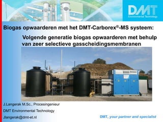 Biogas opwaarderen met het DMT-Carborex®-MS systeem:
Volgende generatie biogas opwaarderen met behulp
van zeer selectieve gasscheidingsmembranen
J.Langerak M.Sc., Procesingenieur
DMT Environmental Technology
Jlangerak@dmt-et.nl
 