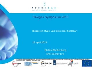 Flexigas Symposium 2013
Biogas uit afval; van klein naar haalbaar
15 april 2013
Stefan Blankenborg
Enki Energy B.V.
Dit project is mede mogelijk gemaakt door Samenwerkingsverband Noord Nederland, het ministerie van Economische Zaken, Provincie Groningen en Gemeente
Groningen en wordt ondersteund door Energy Valley
 