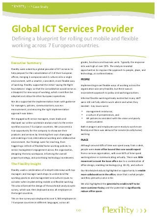 Case	
  Study	
  


	
  



  Global	
  ICT	
  Services	
  Provider	
  
  Defining	
  a	
  blueprint	
  for	
  rolling	
  out	
  mobile	
  and	
  flexible	
  
  working	
  across	
  7	
  European	
  countries.	
  
  	
  




Executive	
  Summary	
  	
                                                                         grades,	
  functions	
  and	
  business	
  units.	
  Typically	
  the	
  response	
  
                                                                                                   rate	
  was	
  high	
  at	
  over	
  70%.	
  The	
  analysis	
  revealed	
  
Flexility	
  were	
  asked	
  by	
  a	
  global	
  provider	
  of	
  ICT	
  services	
  to	
       opportunities	
  to	
  improve	
  the	
  approach	
  to	
  people,	
  place,	
  and	
  
help	
  prepare	
  for	
  the	
  consolidation	
  of	
  2	
  of	
  their	
  European	
             technology,	
  as	
  outlined	
  below.	
  
offices,	
  merging	
  2	
  companies	
  and	
  2	
  cultures	
  into	
  a	
  single	
  
environment,	
  with	
  a	
  smarter,	
  consistent,	
  more	
  flexible	
  way	
  
                                                                                                   PEOPLE	
  
of	
  working.	
  Flexility	
  supported	
  the	
  initial	
  ‘Laying	
  the	
  Right	
            Implementing	
  more	
  flexible	
  ways	
  of	
  working	
  across	
  the	
  
Foundations’	
  stage,	
  so	
  that	
  the	
  consolidation	
  would	
  serve	
  as	
             organisation	
  was	
  very	
  feasible,	
  but	
  there	
  was	
  an	
  
a	
  blueprint	
  for	
  new	
  ways	
  of	
  working,	
  which	
  could	
  then	
  be	
           inconsistent	
  approach	
  to	
  policy	
  and	
  working	
  practices.	
  
adapted	
  and	
  rollout	
  to	
  other	
  European	
  operations.	
  	
  
                                                                                                   Informal	
  flexible	
  working	
  already	
  existed	
  but	
  many	
  staff	
  
We	
  also	
  supported	
  the	
  implementation	
  team	
  with	
  guidance	
                     were	
  still	
  not	
  fully	
  able	
  to	
  work	
  where	
  and	
  when	
  they	
  
for	
  managers,	
  policies,	
  communications,	
  success	
                                      needed	
  –	
  key	
  issues	
  were:	
  
measurement,	
  and	
  ensuring	
  the	
  right	
  implementation	
  
                                                                                                          •   management	
  resistance,	
  	
  
approach	
  was	
  taken.	
  
                                                                                                          •   a	
  culture	
  of	
  presenteeism,	
  and	
  	
  
We	
  engaged	
  with	
  senior	
  managers,	
  team	
  leads	
  and	
                                    •   HR	
  policies	
  inconsistent	
  with	
  the	
  vision	
  and	
  poorly	
  
deployed	
  our	
  online	
  workstyle	
  analysis	
  tools	
  to	
  the	
  entire	
                          communicated.	
  
workforce	
  across	
  7	
  European	
  countries.	
  We	
  uncovered	
  a	
                       Both	
  managers	
  and	
  employees	
  were	
  ready	
  to	
  work	
  more	
  
true	
  opportunity	
  for	
  the	
  company	
  to	
  showcase	
  their	
                          flexibly	
  and	
  there	
  was	
  demand	
  for	
  remote	
  (mostly	
  home)	
  
products	
  and	
  services	
  by	
  ‘drinking	
  their	
  own	
  champagne’	
                     working.	
  
and	
  enabling	
  a	
  truly	
  international	
  working	
  and	
  collaborative	
  
                                                                                                   PLACE	
  
environment.	
  Our	
  findings	
  were	
  far	
  reaching,	
  from	
  
triggering	
  a	
  refresh	
  of	
  flexible/home	
  working	
  policies	
  to	
                   Although	
  around	
  40%	
  of	
  time	
  was	
  spent	
  away	
  from	
  a	
  desk,	
  
senior	
  management	
  engagement	
  across	
  the	
  organisation,	
                             people	
  were	
  more	
  office	
  bound	
  than	
  one	
  would	
  expect	
  
designing	
  the	
  new	
  workspace,	
  informing	
  the	
  overall	
                             from	
  a	
  service	
  organisation,	
  with	
  over	
  80%	
  of	
  time	
  spent	
  
property	
  strategy,	
  and	
  prioritising	
  technology	
  investments.	
                       working	
  alone	
  or	
  communicating	
  virtually.	
  There	
  was	
  little	
  
                                                                                                   movement	
  around	
  the	
  base	
  office	
  due	
  to	
  a	
  combination	
  of	
  
The	
  Flexility	
  Insight	
  	
                                                                  office	
  design,	
  enabling	
  technology	
  (e.g.	
  Wi-­‐Fi),	
  and	
  culture	
  
Flexility	
  used	
  a	
  combination	
  of	
  in-­‐depth	
  interviews	
  with	
  top	
           Our	
  Workstyle	
  Analysis	
  highlighted	
  an	
  opportunity	
  to	
  enable	
  
managers	
  and	
  manager	
  workshops	
  to	
  understand	
  the	
                               more	
  collaboration	
  in	
  the	
  office,	
  since	
  that	
  is	
  what	
  people	
  
working	
  practices	
  and	
  management	
  and	
  culture	
  issues	
  to	
                      said	
  they	
  primarily	
  come	
  in	
  for.	
  
consider	
  when	
  implementing	
  mobile	
  and	
  flexible	
  working.	
  
                                                                                                   We	
  also	
  highlighted	
  the	
  potential	
  to	
  enable	
  staff	
  to	
  be	
  
This	
  also	
  informed	
  the	
  design	
  of	
  the	
  workstyle	
  analysis	
  web-­‐
                                                                                                   more	
  customer-­‐facing	
  and	
  the	
  potential	
  to	
  significantly	
  
survey,	
  which	
  was	
  then	
  deployed	
  across	
  all	
  employees	
  in	
  
                                                                                                   reduce	
  office	
  space.	
  
the	
  target	
  countries.	
  
                                                                                                   	
  
The	
  on-­‐line	
  survey	
  was	
  deployed	
  to	
  over	
  3,500	
  employees	
  in	
  
7	
  European	
  countries	
  in	
  different	
  languages,	
  across	
  all	
                     	
  

                                                                                             ‹1›	
  
 