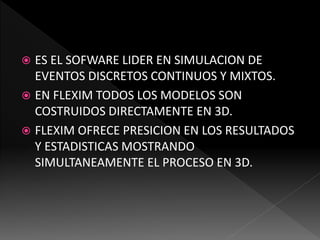  ES EL SOFWARE LIDER EN SIMULACION DE
EVENTOS DISCRETOS CONTINUOS Y MIXTOS.
 EN FLEXIM TODOS LOS MODELOS SON
COSTRUIDOS DIRECTAMENTE EN 3D.
 FLEXIM OFRECE PRESICION EN LOS RESULTADOS
Y ESTADISTICAS MOSTRANDO
SIMULTANEAMENTE EL PROCESO EN 3D.
 