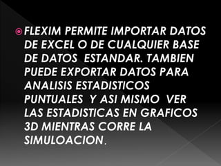 FLEXIM PERMITE IMPORTAR DATOS
DE EXCEL O DE CUALQUIER BASE
DE DATOS ESTANDAR. TAMBIEN
PUEDE EXPORTAR DATOS PARA
ANALISIS ESTADISTICOS
PUNTUALES Y ASI MISMO VER
LAS ESTADISTICAS EN GRAFICOS
3D MIENTRAS CORRE LA
SIMULOACION.
 