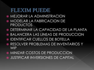 FLEXIM PUEDE
 MEJORAR LA ADMINISTRACION
 MODELAR LA FABRICACION DE
PRODUCTOS
 DETERMINAR LA CAPACIDAD DE LA PLANTA
 BALANCERA LAS LINEAS DE PRODUCCION
 IDENTIFICAR CUELLOS DE BOTELLA
 RESOLVER PROBLEMAS DE INVENTARIOS Y
WIP
 MINIZAR COSTOS DE PRODUCCION
 JUSTIFICAR INVERSIONES DE CAPITAL
 