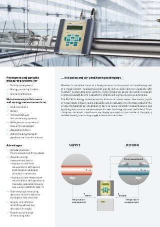 Measuring data is required for energy management.
	FLUXUS®
measures non-invasively.
______
Non-invasive performance and
energy measurement
______
Energy counts. In every respect. Whether for heating in the household, air-conditioning in the office, when transporting people
and goods or in industrial production: energy is a key factor for human life, work and the economy. Safe supply and efficient
management of this limited resource is just as important.
Saving energy pays off. Savings in energy consumption promise first-class returns. Every kilowatt hour saved is subject
to interest several times over. Whoever is able to use energy more efficiently saves on procurement costs and protects the
environment – and anyone who sets up a certified energy management system will reap the financial benefits.
Management requires knowledge. According to the requirements set out in ISO 50001:2011, energy management is a top priority.
Top management establishes an energy policy and lays down operative and strategic energy goals as part of an energy planning
process. This requires comprehensive recording and measurement of the current amounts of energy used. Energy efficiency
begins with transparency in consumption.
Knowledge comes from measuring. FLUXUS®
Energy ultrasonic systems are the ideal measurement solution for non-invasive
determination of energy consumed during the transport of liquids or gases in pipes. FLUXUS®
measures the flow rate non-in-
vasively using clamp-on ultrasonic transducers which are mounted on the outside of the pipe. There is no need to carry out any
pipework modification or interrupt operation. If the temperatures in the flow and return lines are recorded simultaneously, the
FLUXUS®
Energy calculates the current thermal power of heating or cooling systems. Due to the totaliser function, the clamp-on
ultrasonic systems can also be used as energy meters.
Measure non-invasively. Before deciding on any measures, simply begin with non-invasive measurements. The portable versions
of FLUXUS®
Energy are your best companion on the road to an energy management system. Extremely flexible and versatile, they
are also suitable for temporary measurement of large amounts of heat in district heating transport, for the lowest flow rates of
coolants in refrigeration units or for analysing compressed air supplies. Stationary FLUXUS®
Energy measuring systems are used
to permanantly monitor consumption.
... in heating and air-conditioning technology
Whether in the boiler room of a family home or in the central air-conditioning unit
of a major airport –measuring points can be set up easily and non-invasively with
FLUXUS®
Energy ultrasonic systems. These measuring points are used to measure
energy consumption or to evaluate the efficiency of energy conversion processes.
The FLUXUS®
Energy combines all the funtions of a heat meter: flow sensor, a pair
of temperature sensors and a calculator which calculates the thermal output or the
energy transported by integration. It does so using recorded measured values and
by taking into account substance-specific data (enthalpy, thermal coefficient). Since
clamp-on ultrasonic transducers are simply mounted on the outside of the pipe, a
reliable heating and cooling supply is ensured at all times.
SUPPLY
SUPPLY
RETURN
RETURN
Flow measurement
Temperature
measurement
Temperature
measurement
FLUXUS ADM 7407
ULTRASONIC FLOWMETER
Permanent and portable
measuring systems for
�	Facility management
�	Energy consulting / audits
�	Energy-Contracting
Non-invasive performance
and energy measurements on
�	Heating systems
�	Boilers
�	Refrigeration and
	 air-conditioning systems
�	Refrigeration compressors
	 (also in the gas phase)
�	Absorption chillers
�	District heating transport
	 pipelines and transfer stations
Advantages
�	Reliable and wear-
	 free measurement from outside
�	Accurate energy
	 measurement due to
	 + highly accurate flow
		 measurement with paired
		 and traceable calibrated
		 ultrasonic transducers
	 + highly accurate temperature
		 measurement with paired and
		 traceable calibrated tempera
		 ture sensors (DIN EN 1434-1)
�	Extremely high measuring
	 dynamics from the lowest to
	 the highest flow velocities
�	Simple, cost-effective
	 retrofitting without any
	 disruption to supply
� Tamper-proof storage
	 of measuring data
SUPPLY RETURN
... in industrial processes
In the industrial sector, energy has long been a key
competitive factor. Clamp-on ultrasonic measurement
with FLUXUS®
Energy also offers impressive and unique
solutions which can be used to tap efficiency potential
non-invasively.
Energy use on an industrial scale often goes hand
in hand with particularly challenging conditions for
people and technology. This is where the reliability of
FLUXUS®
can be seen. Particularly sturdy versions
of transducers and measuring transmitters mean
that this measuring method, which is wear-free as a
matter of principle, can be used even under extreme
conditions. Regardless of whether they are installed
in potentially explosive areas as well as at extreme
temperatures from -170 °C to over 400 °C, permanently
submerged under water or on the smallest and largest
of pipes – FLUXUS® Energy ultrasonic systems have
proven themselves in the most demanding applications,
e.g.:
Pump monitoring
Pumps are also the focus of attention when considering
energy efficiency:
JJ Is the pump correctly dimensioned?
JJ Is it operating optimally?
With FLUXUS®
ultrasonic systems, it is easy and quick
to determine the actual performance of the pump
empirically and to relate it to the recorded performance.
JJ Efficiency monitoring on heat exchangers in line with
	 preventative maintenance
JJ Comparison of the amount of energy produced and primary
	 energy used in boilers and burners
JJ Permanent monitoring of energy flows
JJ Quantification and use of residual heat
JJ High temperature flow measurements of heat transfer oils
	 or molten salts
Simultaneous heat quantity measurement on both circuits of a heat exchanger
(2 flow channels, 4 temperature inputs)
© HERMETIC-Pumpen GmbH
 