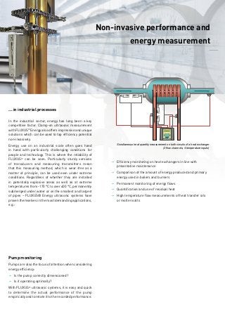 Measuring data is required for energy management.
	FLUXUS®
measures non-invasively.
______
Non-invasive performance and
energy measurement
______
Energy counts. In every respect. Whether for heating in the household, air-conditioning in the office, when transporting people
and goods or in industrial production: energy is a key factor for human life, work and the economy. Safe supply and efficient
management of this limited resource is just as important.
Saving energy pays off. Savings in energy consumption promise first-class returns. Every kilowatt hour saved is subject
to interest several times over. Whoever is able to use energy more efficiently saves on procurement costs and protects the
environment – and anyone who sets up a certified energy management system will reap the financial benefits.
Management requires knowledge. According to the requirements set out in ISO 50001:2011, energy management is a top priority.
Top management establishes an energy policy and lays down operative and strategic energy goals as part of an energy planning
process. This requires comprehensive recording and measurement of the current amounts of energy used. Energy efficiency
begins with transparency in consumption.
Knowledge comes from measuring. FLUXUS®
Energy ultrasonic systems are the ideal measurement solution for non-invasive
determination of energy consumed during the transport of liquids or gases in pipes. FLUXUS®
measures the flow rate non-in-
vasively using clamp-on ultrasonic transducers which are mounted on the outside of the pipe. There is no need to carry out any
pipework modification or interrupt operation. If the temperatures in the flow and return lines are recorded simultaneously, the
FLUXUS®
Energy calculates the current thermal power of heating or cooling systems. Due to the totaliser function, the clamp-on
ultrasonic systems can also be used as energy meters.
Measure non-invasively. Before deciding on any measures, simply begin with non-invasive measurements. The portable versions
of FLUXUS®
Energy are your best companion on the road to an energy management system. Extremely flexible and versatile, they
are also suitable for temporary measurement of large amounts of heat in district heating transport, for the lowest flow rates of
coolants in refrigeration units or for analysing compressed air supplies. Stationary FLUXUS®
Energy measuring systems are used
to permanantly monitor consumption.
... in heating and air-conditioning technology
Whether in the boiler room of a family home or in the central air-conditioning unit
of a major airport –measuring points can be set up easily and non-invasively with
FLUXUS®
Energy ultrasonic systems. These measuring points are used to measure
energy consumption or to evaluate the efficiency of energy conversion processes.
The FLUXUS®
Energy combines all the funtions of a heat meter: flow sensor, a pair
of temperature sensors and a calculator which calculates the thermal output or the
energy transported by integration. It does so using recorded measured values and
by taking into account substance-specific data (enthalpy, thermal coefficient). Since
clamp-on ultrasonic transducers are simply mounted on the outside of the pipe, a
reliable heating and cooling supply is ensured at all times.
SUPPLY
SUPPLY
RETURN
RETURN
Flow measurement
Temperature
measurement
Temperature
measurement
FLUXUS ADM 7407
ULTRASONIC FLOWMETER
Permanent and portable
measuring systems for
�	Facility management
�	Energy consulting / audits
�	Energy-Contracting
Non-invasive performance
and energy measurements on
�	Heating systems
�	Boilers
�	Refrigeration and
	 air-conditioning systems
�	Refrigeration compressors
	 (also in the gas phase)
�	Absorption chillers
�	District heating transport
	 pipelines and transfer stations
Advantages
�	Reliable and wear-
	 free measurement from outside
�	Accurate energy
	 measurement due to
	 + highly accurate flow
		 measurement with paired
		 and traceable calibrated
		 ultrasonic transducers
	 + highly accurate temperature
		 measurement with paired and
		 traceable calibrated tempera
		 ture sensors (DIN EN 1434-1)
�	Extremely high measuring
	 dynamics from the lowest to
	 the highest flow velocities
�	Simple, cost-effective
	 retrofitting without any
	 disruption to supply
� Tamper-proof storage
	 of measuring data
SUPPLY RETURN
... in industrial processes
In the industrial sector, energy has long been a key
competitive factor. Clamp-on ultrasonic measurement
with FLUXUS®
Energy also offers impressive and unique
solutions which can be used to tap efficiency potential
non-invasively.
Energy use on an industrial scale often goes hand
in hand with particularly challenging conditions for
people and technology. This is where the reliability of
FLUXUS®
can be seen. Particularly sturdy versions
of transducers and measuring transmitters mean
that this measuring method, which is wear-free as a
matter of principle, can be used even under extreme
conditions. Regardless of whether they are installed
in potentially explosive areas as well as at extreme
temperatures from -170 °C to over 400 °C, permanently
submerged under water or on the smallest and largest
of pipes – FLUXUS® Energy ultrasonic systems have
proven themselves in the most demanding applications,
e.g.:
Pump monitoring
Pumps are also the focus of attention when considering
energy efficiency:
JJ Is the pump correctly dimensioned?
JJ Is it operating optimally?
With FLUXUS®
ultrasonic systems, it is easy and quick
to determine the actual performance of the pump
empirically and to relate it to the recorded performance.
JJ Efficiency monitoring on heat exchangers in line with
	 preventative maintenance
JJ Comparison of the amount of energy produced and primary
	 energy used in boilers and burners
JJ Permanent monitoring of energy flows
JJ Quantification and use of residual heat
JJ High temperature flow measurements of heat transfer oils
	 or molten salts
Simultaneous heat quantity measurement on both circuits of a heat exchanger
(2 flow channels, 4 temperature inputs)
© HERMETIC-Pumpen GmbH
 
