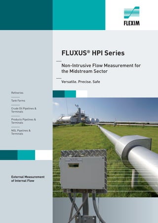 1
	FLUXUS®
HPI Series
	 Non-Intrusive Flow Measurement for
	 the Midstream Sector
	 Versatile. Precise. Safe
Refineries
______
Tank Farms
______
Crude Oil Pipelines &
Terminals
______
Products Pipelines &
Terminals
______
NGL Pipelines &
Terminals
External Measurement
of Internal Flow
Tel: +44 (0)191 490 1547
Fax: +44 (0)191 477 5371
Email: northernsales@thorneandderrick.co.uk
Website: www.heattracing.co.uk
www.thorneanderrick.co.uk
 