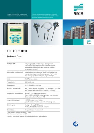 FLEXIM’s temperature sensors provide a differential
measurement uncertainty of better than 0.1 K – including
a traceable laboratory calibration certificate.
Portable BTU meter F601 for a quick and
reliable measurement without compromise.
FLUXUS®
BTU
_____
Technical Data
___________________________________________________________________________________________
FLUXUS®
BTU: Fully integrated thermal energy metering system
(ultrasonic clamp-on transit-time flow measurement,
temperature measurement with clamp-on or insert
temperature sensors)
___________________________________________________________________________________________
Quantities of measurement: Instantaneous thermal energy output, totalized thermal
energy, volume and mass flow, temperature Ts, Tr, qT,
flow velocity, liquid's sound speed, signal strength
___________________________________________________________________________________________
Units: Wh, BTU, tons, J, etc.
___________________________________________________________________________________________
Flow velocity: (0.01 to 25) m/s
___________________________________________________________________________________________
Repeatability: 0.15% of reading ± 0.01 m/s
___________________________________________________________________________________________
Accuracy, volume flow*: with 7 points wet flow calibration: 1.2% of reading ± 0.01 m/s
with process calibration: 0.5% of reading ± 0.01 m/s**
___________________________________________________________________________________________
Temperature measurement: Accuracy: ± 0.1 K with matched RTDs
Types: 100 Ohm / 1000 Ohm clamp-on and insert sensors
Construction: 4-wire Platinum RTD
___________________________________________________________________________________________
Integrated data logger: >100 000 measurement values
typically stores 2 months data at 15 min storage rate
___________________________________________________________________________________________
Outputs types: Analog: 4-20 mA, 0-10 V, pulse,
Modbus, RS485 (other protocols available)
___________________________________________________________________________________________
Output data: All quantitites of measurement
___________________________________________________________________________________________
* under reference conditions and with v > 0.15 m/s
** if reference uncertainty better than 0.2%
For more information, see the corresponding technical specifications.
Tel: +44 (0)191 490 1547
Fax: +44 (0)191 477 5371
Email: northernsales@thorneandderrick.co.uk
Website: www.heattracing.co.uk
www.thorneanderrick.co.uk
 
