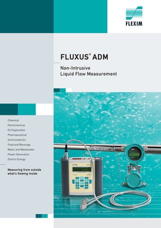 FLUXUS®
ADM
Non-Intrusive
Liquid Flow Measurement
Chemical
Petrochemical
Oil Exploration
Pharmaceutical
Semiconductor
Food and Beverage
Water and Wastewater
Power Generation
District Energy
Measuring from outside
what‘s flowing inside
Tel: +44 (0)191 490 1547
Fax: +44 (0)191 477 5371
Email: northernsales@thorneandderrick.co.uk
Website: www.heattracing.co.uk
www.thorneanderrick.co.uk
 
