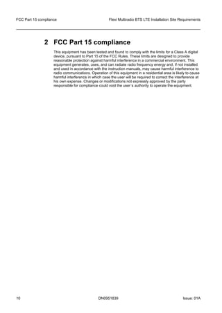 2 FCC Part 15 compliance
This equipment has been tested and found to comply with the limits for a Class A digital
device, pursuant to Part 15 of the FCC Rules. These limits are designed to provide
reasonable protection against harmful interference in a commercial environment. This
equipment generates, uses, and can radiate radio frequency energy and, if not installed
and used in accordance with the instruction manuals, may cause harmful interference to
radio communications. Operation of this equipment in a residential area is likely to cause
harmful interference in which case the user will be required to correct the interference at
his own expense. Changes or modifications not expressly approved by the party
responsible for compliance could void the user´s authority to operate the equipment.
FCC Part 15 compliance Flexi Multiradio BTS LTE Installation Site Requirements
10 DN0951839 Issue: 01A
   
 