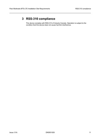 3 RSS-310 compliance
This device complies with RSS-310 of Industry Canada. Operation is subject to the
condition that this device does not cause harmful interference.
Flexi Multiradio BTS LTE Installation Site Requirements RSS-310 compliance
Issue: 01A DN0951839 11
   
 