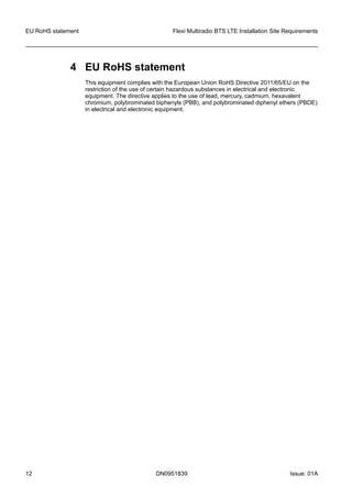 4 EU RoHS statement
This equipment complies with the European Union RoHS Directive 2011/65/EU on the
restriction of the use of certain hazardous substances in electrical and electronic
equipment. The directive applies to the use of lead, mercury, cadmium, hexavalent
chromium, polybrominated biphenyls (PBB), and polybrominated diphenyl ethers (PBDE)
in electrical and electronic equipment.
EU RoHS statement Flexi Multiradio BTS LTE Installation Site Requirements
12 DN0951839 Issue: 01A
   
 