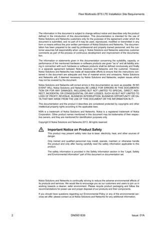The information in this document is subject to change without notice and describes only the product
defined  in  the  introduction  of  this  documentation.  This  documentation  is  intended  for  the  use  of
Nokia Solutions and Networks customers only for the purposes of the agreement under which the
document is submitted, and no part of it may be used, reproduced, modified or transmitted in any
form or means without the prior written permission of Nokia Solutions and Networks. The documen-
tation has been prepared to be used by professional and properly trained personnel, and the cus-
tomer assumes full responsibility when using it. Nokia Solutions and Networks welcomes customer
comments as part of the process of continuous development and improvement of the documenta-
tion.
The information or statements given in this documentation concerning the suitability, capacity, or
performance of the mentioned hardware or software products are given "as is" and all liability aris-
ing in connection with such hardware or software products shall be defined conclusively and finally
in  a  separate  agreement  between  Nokia  Solutions  and  Networks  and  the  customer.  However,
Nokia Solutions and Networks has made all reasonable efforts to ensure that the instructions con-
tained in the document are adequate and free of material errors and omissions. Nokia Solutions
and Networks will, if deemed necessary by Nokia Solutions and Networks, explain issues which
may not be covered by the document.
Nokia Solutions and Networks will correct errors in this documentation as soon as possible. IN NO
EVENT WILL Nokia Solutions and Networks BE LIABLE FOR ERRORS IN THIS DOCUMENTA-
TION OR FOR ANY DAMAGES, INCLUDING BUT NOT LIMITED TO SPECIAL, DIRECT, INDI-
RECT, INCIDENTAL OR CONSEQUENTIAL OR ANY LOSSES, SUCH AS BUT NOT LIMITED TO
LOSS OF PROFIT, REVENUE, BUSINESS INTERRUPTION, BUSINESS OPPORTUNITY OR DA-
TA,THAT MAY ARISE FROM THE USE OF THIS DOCUMENT OR THE INFORMATION IN IT.
This documentation and the product it describes are considered protected by copyrights and other
intellectual property rights according to the applicable laws.
NSN is a trademark of Nokia Solutions and Networks. Nokia is a registered trademark of Nokia
Corporation. Other product names mentioned in this document may be trademarks of their respec-
tive owners, and they are mentioned for identification purposes only.
Copyright © Nokia Solutions and Networks 2013. All rights reserved
f Important Notice on Product Safety
  This product may present safety risks due to laser, electricity, heat, and other sources of
danger.
Only  trained  and  qualified  personnel  may  install,  operate,  maintain  or  otherwise  handle
this product and only after having carefully read the safety information applicable to this
product.
The safety information is provided in the Safety Information section in the “Legal, Safety
and Environmental Information” part of this document or documentation set.
Nokia Solutions and Networks is continually striving to reduce the adverse environmental effects of
its products and services. We would like to encourage you as our customers and users to join us in
working  towards  a  cleaner,  safer  environment.  Please  recycle  product  packaging  and  follow  the
recommendations for power use and proper disposal of our products and their components.
If you should have questions regarding our Environmental Policy or any of the environmental ser-
vices we offer, please contact us at Nokia Solutions and Networks for any additional information.
Flexi Multiradio BTS LTE Installation Site Requirements
2 DN0951839 Issue: 01A
 