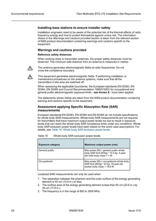 Installing base stations to ensure installer safety
Installation engineers need to be aware of the potential risk of the thermal effects of radio
frequency energy and how to protect themselves against undue risk. The information
shown in the Warnings and cautions provided section is taken from the relevant section
of NSN product documentation containing warnings and cautions specific to the
equipment.
Warnings and cautions provided
Reference safety distances
When working close to transmitter antennas, the proper safety distances must be
observed. The minimum safe distance from an antenna is measured in metres.
f The antenna generates electromagnetic fields at radio frequencies. Do not
cross the compliance boundary.
f This equipment generates electromagnetic fields. If performing installation or
maintenance procedures on the antenna systems, make sure that all the
transmitters in the area are switched off.
When assessing the applicable boundaries, the European standards EN 50383, EN
50384, EN 50385 and Council Recommendation 1999/519/EC for occupational and
general public electromagnetic exposure limits - see Annex A - have been applied.
The statements shown below are taken from the NSN product documentation containing
warning and cautions specific to the equipment.
Assessment applying Specific Absorption Rate (SAR)
measurements
European standards EN 50383, EN 50384 and EN 50385 do not include specifications
for whole body SAR measurements. Whole body SAR measurements are not required
for transmitters that have maximum output power levels too low to result in exposure
levels that can reach the whole body SAR compliance limits under any conditions. Whole
body SAR exclusion power levels have been based on the worst case assumptions. For
details, see Table 16: Whole body SAR exclusion power levels.
Table 16 Whole body SAR exclusion power levels
Exposure category Maximum output power (rms)
General public Max power [W] = general public whole
body SAR limit [W/kg] * 12.5 kg: 4-year-
old child body mass = 1 W
Occupational Max power [W] = occupational whole body
SAR limit [W/kg] * 42 kg: 16-year-old
worker body mass = 16.8 W
Localized SAR measurements can only be used when:
1. The separation between the phantom and the outer surface of the energy generating
element is 40 cm (15.6 in.) or less.
2. The surface area of the energy generating element is less than 60 cm (23.6 in.) by
30 cm (11.8 in.).
3. The frequency is in the range of 800 to 3000 MHz.
Environmental requirements Flexi Multiradio BTS LTE Installation Site Requirements
24 DN0951839 Issue: 01A
   
 