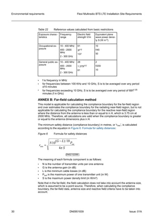 Table 22 Reference values calculated from basic restrictions
Exposure charac-
teristics
Frequency
range
Electric field
strength V/m
Equivalent plane
wave power densi-
ty S (W m-2)
Occupational ex-
posure
10 - 400 MHz
400 - 2000
MHz
2 - 300 GHz
61
3f1/2
137
10
f/40
50
General public ex-
posure
10 - 400 MHz
400 - 2000
MHz
2 - 300 GHz
28
1.375f1/2
61
2
f/200
10
• f is frequency in MHz
• for frequencies between 100 KHz and 10 GHz, S is to be averaged over any period
of 6 minutes
• for frequencies exceeding 10 GHz, S is to be averaged over any period of 68/f1.05
minutes (f in GHz)
ANNEX B: Far-field calculation method
This model is applicable for calculating the compliance boundary for the far-field region
and over estimates the compliance boundary for the radiating near-field region, but is not
applicable for calculating the compliance boundary for the reactive near-field region
where the distance from the antenna is less than or equal to λ /4, which is 3.75 cm at
2000 MHz. Therefore, all calculations are valid when the compliance boundary is greater
or equal to the antenna dimensions plus λ /4.
The minimum safety distance (compliance boundary) in metres, or 'rmin', is calculated
according to the equation in Figure 6: Formula for safety distances:
Figure 6 Formula for safety distances
DN02152589
The meaning of each formula component is as follows:
• N is the number of transmitter units per one antenna
• G is the antenna gain (in dB)
• L is the minimum cable losses (in dB)
• Pout is the maximum power of one transmitter unit (in W)
• S is the maximum power density limit (in W/m²)
Note that in the far-field, the field calculation does not take into account the antenna size,
which is assumed to be a point source. Therefore, when calculating the compliance
boundary, the far-field data, antenna size and reactive field criteria have to be taken into
account.
Environmental requirements Flexi Multiradio BTS LTE Installation Site Requirements
30 DN0951839 Issue: 01A
   
 