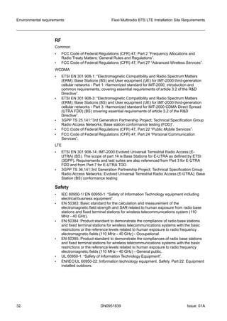 RF
Common
• FCC Code of Federal Regulations (CFR) 47, Part 2 “Frequency Allocations and
Radio Treaty Matters; General Rules and Regulations”.
• FCC Code of Federal Regulations (CFR) 47, Part 27 “Advanced Wireless Services”.
WCDMA
• ETSI EN 301 908-1: “Electromagnetic Compatibility and Radio Spectrum Matters
(ERM); Base Stations (BS) and User equipment (UE) for IMT-2000 third-generation
cellular networks - Part 1: Harmonized standard for IMT-2000, introduction and
common requirements, covering essential requirements of article 3.2 of the R&D
Directive”.
• ETSI EN 301 908-3: “Electromagnetic Compatibility and Radio Spectrum Matters
(ERM); Base Stations (BS) and User equipment (UE) for IMT-2000 third-generation
cellular networks - Part 3: Harmonized standard for IMT-2000 CDMA Direct Spread
(UTRA FDD) (BS) covering essential requirements of article 3.2 of the R&D
Directive”.
• 3GPP TS 25.141:”3rd Generation Partnership Project; Technical Specification Group
Radio Access Networks; Base station conformance testing (FDD)”.
• FCC Code of Federal Regulations (CFR) 47, Part 22 “Public Mobile Services”.
• FCC Code of Federal Regulations (CFR) 47, Part 24 “Personal Communication
Services”.
LTE
• ETSI EN 301 908-14: IMT-2000 Evolved Universal Terrestrial Radio Access (E-
UTRA) (BS). The scope of part 14 is Base Stations for E-UTRA as defined by ETSI
(3GPP). Requirements and test suites are also referenced from Part 3 for E-UTRA
FDD and from Part 7 for E-UTRA TDD.
• 3GPP TS 36.141:3rd Generation Partnership Project; Technical Specification Group
Radio Access Networks; Evolved Universal Terrestrial Radio Access (E-UTRA); Base
Station (BS) conformance testing
Safety
• IEC 60950-1/ EN 60950-1: “Safety of Information Technology equipment including
electrical business equipment”.
• EN 50383: Basic standard for the calculation and measurement of the
electromagnetic field strength and SAR related to human exposure from radio base
stations and fixed terminal stations for wireless telecommunications system (110
MHz - 40 GHz).
• EN 50384: Product standard to demonstrate the compliance of radio base stations
and fixed terminal stations for wireless telecommunications systems with the basic
restrictions or the reference levels related to human exposure to radio frequency
electromagnetic fields (110 MHz - 40 GHz) - Occupational.
• EN 50385: Product standard to demonstrate the compliances of radio base stations
and fixed terminal stations for wireless telecommunications systems with the basic
restrictions or the reference levels related to human exposure to radio frequency
electromagnetic fields (110 MHz - 40 GHz) - General public.
• UL 60950-1: “Safety of Information Technology Equipment”.
• EN/IEC/UL 60950-22: Information technology equipment. Safety. Part 22: Equipment
installed outdoors.
Environmental requirements Flexi Multiradio BTS LTE Installation Site Requirements
32 DN0951839 Issue: 01A
   
 